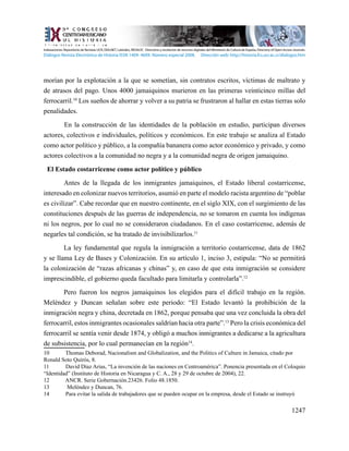1247
morían por la explotación a la que se sometían, sin contratos escritos, víctimas de maltrato y
de atrasos del pago. Unos 4000 jamaiquinos murieron en las primeras veinticinco millas del
ferrocarril.10
Los sueños de ahorrar y volver a su patria se frustraron al hallar en estas tierras solo
penalidades.
	 En la construcción de las identidades de la población en estudio, participan diversos
actores, colectivos e individuales, políticos y económicos. En este trabajo se analiza al Estado
como actor político y público, a la compañía bananera como actor económico y privado, y como
actores colectivos a la comunidad no negra y a la comunidad negra de origen jamaiquino.
El Estado costarricense como actor político y público
Antes de la llegada de los inmigrantes jamaiquinos, el Estado liberal costarricense,
interesado en colonizar nuevos territorios, asumió en parte el modelo racista argentino de “poblar
es civilizar”. Cabe recordar que en nuestro continente, en el siglo XIX, con el surgimiento de las
constituciones después de las guerras de independencia, no se tomaron en cuenta los indígenas
ni los negros, por lo cual no se consideraron ciudadanos. En el caso costarricense, además de
negarles tal condición, se ha tratado de invisibilizarlos.11
La ley fundamental que regula la inmigración a territorio costarricense, data de 1862
y se llama Ley de Bases y Colonización. En su artículo 1, inciso 3, estipula: “No se permitirá
la colonización de “razas africanas y chinas” y, en caso de que esta inmigración se considere
imprescindible, el gobierno queda facultado para limitarla y controlarla”.12
Pero fueron los negros jamaiquinos los elegidos para el difícil trabajo en la región.
Meléndez y Duncan señalan sobre este periodo: “El Estado levantó la prohibición de la
inmigración negra y china, decretada en 1862, porque pensaba que una vez concluida la obra del
ferrocarril, estos inmigrantes ocasionales saldrían hacia otra parte”.13
Pero la crisis económica del
ferrocarril se sentía venir desde 1874, y obligó a muchos inmigrantes a dedicarse a la agricultura
de subsistencia, por lo cual permanecían en la región14
.
10	 Thomas Deborad, Nacionalism and Globalization, and the Politics of Culture in Jamaica, citado por
Ronald Soto Quirós, 8.
11	 David Díaz Arias, “La invención de las naciones en Centroamérica”. Ponencia presentada en el Coloquio
“Identidad” (Instituto de Historia en Nicaragua y C. A., 28 y 29 de octubre de 2004), 22.
12	 ANCR. Serie Gobernación.23426. Folio 48.1850.
13	 Meléndez y Duncan, 76.
14	 Para evitar la salida de trabajadores que se pueden ocupar en la empresa, desde el Estado se instruyó
Indexaciones: Repositorio de Revistas UCR, DIALNET, Latindex, REDALYC Directorio y recolector de recursos digitales del Ministerio de Cultura de España, Directory of Open Access Journals.
Diálogos Revista Electrónica de Historia ISSN 1409- 469X. Número especial 2008. Dirección web: http://historia.fcs.ucr.ac.cr/dialogos.htm
 
