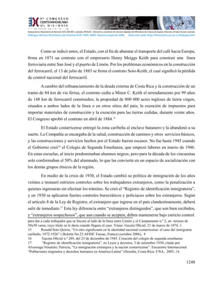 1248
Como se indicó antes, el Estado, con el fin de abaratar el transporte del café hacia Europa,
firma en 1871 un contrato con el empresario Henry Meiggs Keith para construir una  línea
ferroviaria entre San José y el puerto de Limón. Por los problemas económicos en la construcción
del ferrocarril, el 13 de julio de 1883 se firma el contrato Soto-Keith, el cual significó la pérdida
de control nacional del ferrocarril.
A cambio del refinanciamiento de la deuda externa de Costa Rica y la construcción de un
tramo de 84 km de vía férrea, el contrato cedía a Minor C. Keith el arrendamiento por 99 años
de 148 km de ferrocarril construidos; la propiedad de 800 000 acres ingleses de tierra virgen,
situados a ambos lados de la línea o en otros sitios del país; la exención de impuestos para
importar materiales de construcción y la exención para las tierras cedidas, durante veinte años.
El Congreso aprobó el contrato en abril de 1884.15
El Estado costarricense entregó la zona caribeña al enclave bananero y la abandonó a su
suerte. La Compañía se encargaba de la salud, construcción de caminos y otros servicios básicos,
y las construcciones y servicios hechos por el Estado fueron escasos. No fue hasta 1945 cuando
el Gobierno creó16
el Colegio de Segunda Enseñanza, que empezó labores en marzo de 1946.
En estas escuelas, al inicio predominaban alumnos negros, pero para la década de los cincuentas
solo conformaban el 50% del alumnado, lo que las convierte en un espacio de socialización con
los demás grupos étnicos de la región.
En medio de la crisis de 1930, el Estado cambió su política de inmigración de los años
veintes e instauró estrictos controles sobre los trabajadores extranjeros, como la penalización a
quienes ingresaran sin efectuar los trámites. Se creó el “Registro de identificación inmigratoria”,
y en 1930 se aplicaron fuertes controles burocráticos y policíacos sobre los extranjeros. Según
el artículo 8 de la Ley de Registro, el extranjero que ingrese en el país clandestinamente, deberá
salir de inmediato.17
Esta ley diferencia entre “extranjeros distinguidos”, que son bien recibidos,
y “extranjeros sospechosos”, que aun cuando se acepten, deben mantenerse bajo estricto control.
para dar a cada trabajador que se fincara al lado de la línea entre Limón y el Campamento n.º 2, un terreno de
50x50 varas, cuyo título se le daría cuando llegara el caso. Véase: Gaceta Oficial, 21 de marzo de 1874, 1.
15	 Ronald Soto Quirós, “Un otro significante en la identidad nacional costarricense: el caso del inmigrante
caribeño, 1972-1926” ( Boletín No.25 AFIHC Fassac, France) (octubre 2006), 8
16	 Gaceta Oficial n.º 289, del 23 de diciembre de 1945. Creación del colegio de segunda enseñanza.
17	 “Registro de identificación inmigratoria”, en Leyes y decretos, 3 de setiembre 1930, citado por
Alvarenga Venutulo, Patricia, “La inmigración extranjera y la nación costarricense”. Encuentro Internacional
“Poblaciones migrantes y derechos humanos en América Latina” (Heredia, Costa Rica: UNA, 2005, 14.
Indexaciones: Repositorio de Revistas UCR, DIALNET, Latindex, REDALYC Directorio y recolector de recursos digitales del Ministerio de Cultura de España, Directory of Open Access Journals.
Diálogos Revista Electrónica de Historia ISSN 1409- 469X. Número especial 2008. Dirección web: http://historia.fcs.ucr.ac.cr/dialogos.htm
 