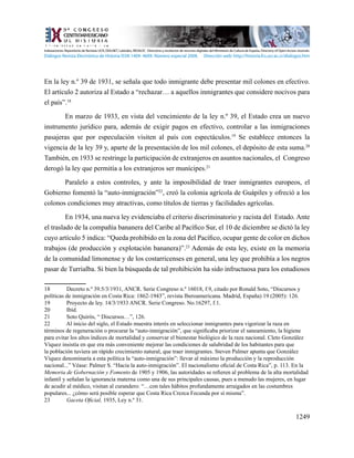 1249
En la ley n.º 39 de 1931, se señala que todo inmigrante debe presentar mil colones en efectivo.
El artículo 2 autoriza al Estado a “rechazar… a aquellos inmigrantes que considere nocivos para
el país”.18
En marzo de 1933, en vista del vencimiento de la ley n.º 39, el Estado crea un nuevo
instrumento jurídico para, además de exigir pagos en efectivo, controlar a las inmigraciones
pasajeras que por especulación visiten al país con espectáculos.19
Se establece entonces la
vigencia de la ley 39 y, aparte de la presentación de los mil colones, el depósito de esta suma.20
También, en 1933 se restringe la participación de extranjeros en asuntos nacionales, el Congreso
derogó la ley que permitía a los extranjeros ser munícipes.21
Paralelo a estos controles, y ante la imposibilidad de traer inmigrantes europeos, el
Gobierno fomentó la “auto-inmigración”22
, creó la colonia agrícola de Guápiles y ofreció a los
colonos condiciones muy atractivas, como títulos de tierras y facilidades agrícolas.
	 En 1934, una nueva ley evidenciaba el criterio discriminatorio y racista del Estado. Ante
el traslado de la compañía bananera del Caribe al Pacífico Sur, el 10 de diciembre se dictó la ley
cuyo artículo 5 indica: “Queda prohibido en la zona del Pacífico, ocupar gente de color en dichos
trabajos (de producción y explotación bananera)”.23
Además de esta ley, existe en la memoria
de la comunidad limonense y de los costarricenses en general, una ley que prohibía a los negros
pasar de Turrialba. Si bien la búsqueda de tal prohibición ha sido infructuosa para los estudiosos
18	 Decreto n.º 39.5/3/1931, ANCR. Serie Congreso n.º 16018, f.9, citado por Ronald Soto, “Discursos y
políticas de inmigración en Costa Rica: 1862-1943”, revista Iberoamericana. Madrid, España) 19 (2005): 126.
19	 Proyecto de ley. 14/3/1933 ANCR. Serie Congreso. No.16297, f.1.
20	 Ibíd.
21	 Soto Quirós, “ Discursos…”, 126.
22	 Al inicio del siglo, el Estado muestra interés en seleccionar inmigrantes para vigorizar la raza en
términos de regeneración o procurar la “auto-inmigración”, que significaba priorizar el saneamiento, la higiene
para evitar los altos índices de mortalidad y conservar el bienestar biológico de la raza nacional. Cleto González
Víquez insistía en que era más conveniente mejorar las condiciones de salubridad de los habitantes para que
la población tuviera un rápido crecimiento natural, que traer inmigrantes. Steven Palmer apunta que González
Víquez denominaría a esta política la “auto-inmigración”: llevar al máximo la producción y la reproducción
nacional...” Véase: Palmer S. “Hacia la auto-inmigración”. El nacionalismo oficial de Costa Rica”, p. 113. En la
Memoria de Gobernación y Fomento de 1905 y 1906, las autoridades se refieren al problema de la alta mortalidad
infantil y señalan la ignorancia materna como una de sus principales causas, pues a menudo las mujeres, en lugar
de acudir al médico, visitan al curandero: “…con tales hábitos profundamente arraigados en las costumbres
populares... ¿cómo será posible esperar que Costa Rica Crezca Fecunda por sí misma”.
23	 Gaceta Oficial, 1935, Ley n.º 31.
Indexaciones: Repositorio de Revistas UCR, DIALNET, Latindex, REDALYC Directorio y recolector de recursos digitales del Ministerio de Cultura de España, Directory of Open Access Journals.
Diálogos Revista Electrónica de Historia ISSN 1409- 469X. Número especial 2008. Dirección web: http://historia.fcs.ucr.ac.cr/dialogos.htm
 