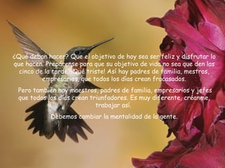 ¿Qué deban hacer? Que el objetivo de hoy sea ser feliz y disfrutar lo
que hacen. Prepárense para que su objetivo de vida no sea que den las
cinco de la tarde. ¡Qué triste! Así hay padres de familia, mestros,
empresarios, que todos los días crean fracasados.
Pero también hay maestros, padres de familia, empresarios y jefes
que todos los días crean triunfadores. Es muy diferente, créanme,
trabajar así.
Debemos cambiar la mentalidad de la gente.

 