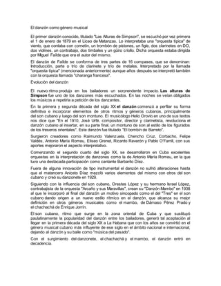El danzón como género musical
El primer danzón conocido, titulado "Las Alturas de Simpson", se escuchó por vez primera
el 1 de enero de 1879 en el Liceo de Matanzas. Lo interpretaba una "orquesta típica" de
viento, que contaba con cornetín, un trombón de pistones, un figle, dos clarinetes en DO,
dos violines, un contrabajo, dos timbales y un güiro criollo. Dicha orquesta estaba dirigida
por Miguel Faílde que era el autor del mismo.
El danzón de Faílde se conforma de tres partes de 16 compases, que se denominan:
Introducción, parte o trío de clarinete y trío de metales. Interpretado por la llamada
"orquesta típica" (mencionada anteriormente) aunque años después se interpretó también
con la orquesta llamada "charanga francesa".
Evolución del danzón
El nuevo ritmo produjo en los bailadores un sorprendente impacto. Las alturas de
Simpson fue uno de los danzones más escuchados. En las noches se veían obligados
los músicos a repetirla a petición de los danzantes.
En la primera y segunda década del siglo XX el danzón comenzó a perfilar su forma
definitiva e incorporar elementos de otros ritmos y géneros cubanos, principalmente
del son cubano y luego del son montuno. El musicólogo Helio Orovio en uno de sus textos
nos dice que "En el 1910, José Urfé, compositor, director y clarinetista, revoluciona el
danzón cubano al insertar, en su parte final, un montuno de son al estilo de los figurados
de los treseros orientales". Este danzón fue titulado "El bombín de Barreto".
Surgieron creadores como Raimundo Valenzuela, Chencho Cruz, Corbacho, Felipe
Valdés, Antonio María Romeu, Eliseo Grenet, Ricardo Reverón y Pablo O'Farrill, con sus
aportes mejoraron el aspecto interpretativo.
Comenzando el segundo cuarto del siglo XX, se desarrollaron en Cuba excelentes
orquestas en la interpretación de danzones como la de Antonio María Romeu, en la que
tuvo una destacada participación como cantante Barbarito Díez.
Fuera de alguna innovación de tipo instrumental el danzón no sufrió alteraciones hasta
que el matancero Aniceto Díaz mezcló varios elementos del mismo con otros del son
cubano y creó su danzonete en 1929.
Siguiendo con la influencia del son cubano, Orestes López y su hermano Israel López,
contrabajista de la orquesta "Arcaño y sus Maravillas", crean su "Danzón Mambo" en 1938
al que le incorporó al final del danzón un motivo sincopado como el del "Tres" en el son
cubano dando origen a un nuevo estilo rítmico en el danzón, que alcanza su mejor
definición en otros géneros musicales como el mambo, de Dámaso Pérez Prado y
el chachachá de Enrique Jorrín.
El son cubano, ritmo que surge en la zona oriental de Cuba y que sustituyó
paulatinamente la popularidad del danzón entre los bailadores, generó tal aceptación al
llegar en la primera década del siglo XX a La Habana que con los años se convirtió en el
género musical cubano más influyente de ese siglo en el ámbito nacional e internacional,
dejando al danzón y su baile como "música del pasado".
Con el surgimiento del danzonete, el chachachá y el mambo, el danzón entró en
decadencia.
 