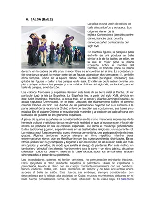 6. SALSA (BAILE)
La salsa es una unión de estilos de
baile afrocaribeños y europeos. Los
orígenes vienen de la
inglesa Contredanse (también:contre
dance, francés para: country
dance; español: contradanza) del
siglo XVII.
En muchas figuras, la pareja se para
enfrente en una postura de baile
similar a la de los bailes de salón, en
la que la mujer pone su mano
izquierda sobre el hombro del
hombre, el hombre pone su mano
derecha en la cadera de ella y las manos libres se encuentran en el aire. La contradanza
fue una danza grupal, la mayor parte de las figuras abarcaban dos compases 4
/4, también
ocho tiempos. Como en la square dance, había un caller (del inglés: ‘voceador’) que
gritaba las figuras a bailar a las parejas en la sala. El caller se podía retirar durante una
pieza y dejar solas a las parejas y a la música. A fines del siglo XIX, evolucionó, para el
baile de parejas, en el danzón.
Los colonos franceses y españoles llevaron este baile de su tierra natal al Caribe. Un rol
particular jugó la isla La Española. La Española fue, a partir del siglo XVIII, dividida en
dos: Saint Domingue, francésa, la actual Haití, en el oeste y «Santo Domingo Español», la
actual República Dominicana, en el este. Después del levantamiento contra el dominio
colonial francés en 1791, los dueños de las plantaciones huyeron con sus esclavos a la
parte oriental de la vecina isla (Cuba) y llevaron también sus costumbres, sus bailes y su
música. En el cubano Oriente se mezclaron la marimba y la tradición de baile africana con
la música de guitarra de los granjeros españoles.
A pesar de que los españoles se consideran hoy en día como misioneros represores de la
herencia cultural y religiosa de sus esclavos la realidad es que la incorporación y fusión de
estilos se produce en las ex-colonias españolas, así como el mestizaje generalizado.
Estas tradiciones jugaron, especialmente en las festividades religiosas, un importante rol.
La música aquí fue comprendida como vivencia comunitaria, una participación de distintos
grupos. Algunos tambores tocaron siempre un ritmo repetitivo, mientras otros
entremezclaron ritmos que se identificarían con las correspondientes divinidades. Estos
ritmos podían ser muy complejos y llegaron a ser en el curso de lassession cada vez más
sincopados y variados, de modo que existía el riesgo de perderse. Por este motivo, un
tamborilero ‘principal’ (en alemán: Vortrommler) toca la clave —un ritmo básico, al cual se
orientaban todos los otros—. Mientras la clave tocaba, todos los tamborileros estaban
sincronizados a pesar de su polirritmia.
Los espectadores, quienes no tenían tambores, no permanecían entretanto inactivos.
Ellos apoyaban el ritmo mediante zapateos o palmoteos. Quien no zapateaba o
palmoteaba, llevaba el ritmo con su cuerpo: mediante movimientos con los hombros,
tronco, caderas, rodilla, etc. Tales elementos de tambor y de baile encuentran ahora
acceso al baile de salón. Ellos fueron, sin embargo, siempre considerados con
desconfianza por la elitista alta sociedad en Cuba: muchos movimientos africanos en el
baile fueron considerados forma de baile ‘obscena’ de la clase baja. El danzón ha
 