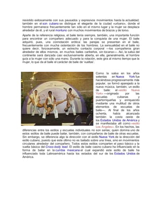 resistido exitosamente con sus pausados y expresivos movimientos hasta la actualidad;
también en el son cubano se distingue el elegante de la ciudad «urbano», donde el
hombre permanece frecuentemente tan sólo en el mismo lugar y la mujer se desplaza
alrededor de él, y el rural montuno con muchos movimientos de brazos y de torso.
Aparte de la referencia religiosa, el baile tenía siempre, también, una importante función
para encontrar un compañero adecuado y para la conquista de una mujer. El baile
adquirió, pues, una connotación erótica: las parejas se presentan en el baile,
frecuentemente con mucha ostentación de los hombres. La sensualidad en el baile no
quiere decir, forzosamente, un estrecho contacto corporal —los compañeros giran
alrededor de ellos mismos, en muchos bailes caribeños, sin tocarse—. Así, la salsa del
continente será danzada casi exclusivamente abierta, en ella, generalmente, el hombre
guía a la mujer con sólo una mano. Durante la rotación, este gira al mismo tiempo que la
mujer, lo que da al baile el carácter de baile de ‘vueltas’.
Como la salsa en los años
setentas en Nueva York fue
haciéndose progresivamente más
popular, se formó aparejado a la
nueva música, también, un estilo
de baile: el «estilo Nueva
York» —originado por las
escuelas cubanas y
puertorriqueñas y enriquecido
mediante una multitud de otros
elementos de escuelas de
baile—. Al final de los años
ochenta, había alcanzado
también la costa oeste de
los Estados Unidos de América y
se manifestaba allí como «estilo
Los Ángeles». En los hechos, las
diferencias entre los estilos y escuelas individuales no son serias; quien domina uno de
estos estilos de baile puede bailar, también, con compañeros de baile de otras escuelas.
Sin embargo, se diferencia algo la dirección con el estilo Nueva York de la dirección del
estilo cubano, puesto que este último no es bailado sobre una línea, sino en movimientos
circulares alrededor del compañero. Todos estos estilos comparten el paso básico y la
vuelta básica del Cross-body lead. El estilo de baile casino cubano ha influenciado en la
forma de bailar en la cumbia mexicana el cual expandió este estilo de baile ha
influenciado toda Latinoamérica hasta los estados del sur de los Estados Unidos de
América.
 