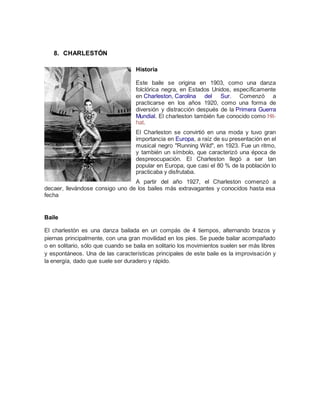 8. CHARLESTÓN
Historia
Este baile se origina en 1903, como una danza
folclórica negra, en Estados Unidos, específicamente
en Charleston, Carolina del Sur. Comenzó a
practicarse en los años 1920, como una forma de
diversión y distracción después de la Primera Guerra
Mundial. El charleston también fue conocido como Hit-
hat.
El Charleston se convirtió en una moda y tuvo gran
importancia en Europa, a raíz de su presentación en el
musical negro "Running Wild", en 1923. Fue un ritmo,
y también un símbolo, que caracterizó una época de
despreocupación. El Charleston llegó a ser tan
popular en Europa, que casi el 80 % de la población lo
practicaba y disfrutaba.
A partir del año 1927, el Charleston comenzó a
decaer, llevándose consigo uno de los bailes más extravagantes y conocidos hasta esa
fecha
Baile
El charlestón es una danza bailada en un compás de 4 tiempos, alternando brazos y
piernas principalmente, con una gran movilidad en los pies. Se puede bailar acompañado
o en solitario, sólo que cuando se baila en solitario los movimientos suelen ser más libres
y espontáneos. Una de las características principales de este baile es la improvisación y
la energía, dado que suele ser duradero y rápido.
 