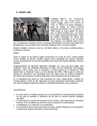 9. DANZA JAZZ
La danza jazz es una clasificación
compartida por una amplia gama de
estilos de baile. Antes de la década de
1950, se refiere a la danza originada a
partir de estilos de danza africana
vernácula de América. En la década de
1950 surgió un nuevo género de danza
jazz, la danza moderna jazz, con raíces
en la danza tradicional del Caribe. Todos
los estilos personales de danza jazz
tienen raíces atribuibles a uno de estos
dos orígenes. Los distintos tipos de jazz
son: el tradicional, el góspel, el funk y el primitivo afrocaribeño. Un estilo más pulido es el
Broadway jazz, que se baila en los musicales deNueva York y en otras ciudades.
Emplea múltiples técnicas como las del ballet clásico, de la danza contemporánea y
la expresión corporal.
Origen
Tiene su origen en las danzas negras americanas en el año de 1917, cuando ciertas
formas diluidas de danzas sociales negras fueron adoptadas por blancos aplicando
música psicópata.Esta es una danza genética que abarca las danzas teatrales y danzas
sociales.
Progresivamente fue tomando elementos del ballet, así como de otros bailes más
modernos. Pasó por diferentes influencias de bailes como el charlestón, el big apple y
eljitterbug. Como danza para el escenario, la danza teatral de la década de 1940
experimentó un desarrollo mayor y en las décadas de 1950 y 1960 surgió un estilo que
tomaba los elementos que necesitaba tanto del ballet como de la danza moderna y
del claqué. Así desde ese momento generando varias ramificaciones de la danza jazz.
En la actualidad esta danza es más practicada por niños, adolescentes y adultos sin
importar género o color de piel. Aplicando una gran variedad de movimientos modernos,
que cada coreógrafo implementa desde su creatividad haciéndolo único y diferente.
Características
 En este estilo la movilidad del torso es muy importante. Es característica la posición
de los pies en paralelo, a diferencia de los pies en primera posición (girados)
del ballet.
 En esta danza la mayoría de sus pasos son en el piso, como quien dice es una danza
terrenal, en el cual tienes que sentir la música y expresar tus sentimientos.
 La flexibilidad es un elemento muy significativo.
 Los elementos de la música jazz son la síncopa, el estilo individual y la improvisación.
La danza jazz original tomó estos mismos elementos.
 