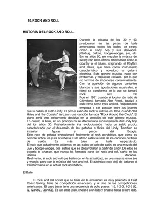 10.ROCK AND ROLL
HISTORIA DEL ROCK AND ROLL.
Durante la década de los 30 y 40,
predominan en las pistas de baile
americanas todos los bailes de swing,
como el Lindy hop y sus derivados:
jitterbug, balboa, boogie-woogie, jive, etc.
En los años 50, se mezclan la música del
swing con otros ritmos americanos como el
country o el blues, originando el Rhythm
and Blues, que tiene como instrumento
característico y novedoso la guitarra
eléctrica. Este género musical nace con
problemas y prejuicios raciales, por lo que
no termina de imponerse comercialmente.
Con la aparición de algunos cantantes
blancos y sus aportaciones musicales, el
ritmo se transforma en lo que se llamará
rock and roll.
Fue en 1951 cuando el locutor de radio de
Cleveland, llamado Alan Freed, bautizó a
este ritmo como rock and roll. Rápidamente
empieza a ser popular entre los jóvenes
que lo bailan al estilo Lindy. El primer éxito del rock 'n' roll fue en 1954, cuando "Bill
Haley and the Comets" lanzaron una canción llamada "Rock Around the Clock". El
piano será otro instrumento decisivo en la creación de este género musical.
En cuanto al baile, en un principio no se diferenciaba excesivamente del Lindy hop
del los años 30. Posteriormente iría evolucionando hacia un estilo propio,
caracterizado por el desarrollo de las patadas o flicks del Lindy. También se
incluirían figuras y pasos del Boogie.
Este rock de patada evolucionará finalmente al rock acrobático, que como su
nombre indica, es pura acrobacia. Este último estilo se sale de los cánones del baile
de salón. Es más bien un baile espectáculo.
El rock que actualmente bailamos en las salas de baile de salón, es una mezcla del
Jive y boogie-woogie, dos estilos que se desarrollaron a partir del Lindy. De ellos se
cogería el chasse, que nunca ha formado parte del rock and roll, salvo en las
últimas décadas.
Realmente, el rock and roll que bailamos en la actualidad, es una mezcla entre jive
y woogie, pero con la música del rock and roll. El auténtico rock dejó de bailarse al
transformarse en el actual rock acrobático.
El Baile
El rock and roll social que se baila en la actualidad es muy parecido al East
Coast Swing, baile de competición americano, y al Jive de las competiciones
americanas. El paso base tiene una secuencia de ocho pasos: 1-2, 1-2-3, 1-2-3 (Q,
Q, QandQ, QandQ). Es un atrás-piso, chasse a un lado y chasse hacia el otro lado.
 
