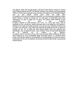 Las figuras vienen del woogie-boogie o del East Coast Swing, aunque es normal
incluir algunas figuras del Jive. Se admiten adornos muy vistosos como las patadas
("flicks" y "kicks") que sustituyen a los chasses. Otro adorno es el "kick Ball Change"
que es otra patada hecha justo antes del atrás piso.
La exigencia física del rock suele ser bastante, con lo que algunos bailarines suelen
hacer trampa y sustituir el chasse por un solo paso. Lo importante para estos
"tramposos" es que no dejen de ir a ritmo. Sin querer, están bailando lo que
actualmente se llana Jive moderno.
El paso y figuras en ocho tiempos (1-2, 1-2-3, 1,2, 1-2-3), tipo "whip", que se
realizaba en sus comienzos, queda reservado sólo a los bailarines más expertos.
Existen en las salas dos estilos de baile, uno más tipo Jive, haciendo el chasse con
un salto muy marcado, y otro estilo más parecido al woogie de los 40, en donde el
chasse es liso. Es un baile que tiene pasos fáciles, pero que presenta dos
dificultades: una, la exigencia física, y otra, el estilo. Tener un buen estilo dependerá
de la práctica en el chasse y los adornos.
La batería marca muy bien el ritmo, por lo que no suele haber problemas rítmicos.
Para empezar es muy aconsejable elegir rocanroles lentos, e ir bailando otros
temas más rápidos según se va avanzando en el aprendizaje. El vídeo que viene a
continuación es de una competición americana de East Coast Swing, muy parecido
al Rock Social.
 