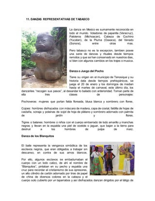 11. DANZAS REPRESENTATIVAS DE TABASCO
La danza en Mexico es sumamente reconocida en
todo el mundo. Voladores de papantla (Veracruz),
Paloteros (Michoacan), Cabeza de Cochino
(Yucatan), de la Pluma (Oaxaca), del Venado
(Sonora), entre otras mas.
Pero tabasco no es la excepcion, tambien posee
una serie de danzas y rituales desde tiempos
remotos y que se han conservado en nuestros dias,
si bien con algunos cambios en los trajes o musica.
Danza o Juego del Pocho
Tiene su origen en el municipio de Tenosique y su
historia data desde tiempos prehispánicos, se
juega el 20 de enero y los domingos de median
hasta el martes de carnaval, este último día, los
danzantes “recogen sus pasos”, al desandar lo bailado con anterioridad. Toman parte de
ella tres clases de personajes:
Pochoveras: mujeres que portan falda floreada, blusa blanca y sombrero con flores.
Cojoes: hombres disfrazados con máscara de madera, capa de costal, faldilla de hojas de
castaña, sonaja y polainas de sojol de hoja de plátano y sombrero adornado con palmita
de jardín y flores.
Tigres o balanes: hombres o niños con el cuerpo embarrado de lodo amarillo y manchas
negras y llevan en la espalda una piel de ocelote o jaguar, que bajan a la tierra para
destruir a los hombres de pulpa de maíz.
Danza de los Blanquitos
El baile representa la venganza simbólica de los
esclavos negros, que eran obligados a trabajar sin
descanso, en contra de sus amos blancos.
Por ello, algunos esclavos se embadurnaban el
cuerpo con un lodo calizo, de ahí el nombre de
“Blanquitos”, pintaban en su pecho y espalda una
cruz para recordar al cristianismo de sus opresores,
un alto cilindro de cartón adornado por tiras de papel
de china de diversos colores en la cabeza y el
cuerpo solo cubierto por un taparrabos y así disfrazados danzan dirigidos por el látigo de
 