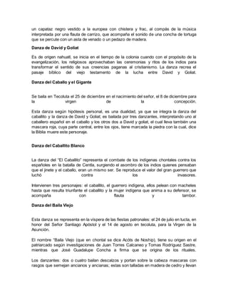 un capataz negro vestido a la europea con chistera y frac, al compás de la música
interpretada por una flauta de carrizo, que acompaña el sonido de una concha de tortuga
que se percute con un asta de venado o un pedazo de madera.
Danza de David y Goliat
Es de origen nahuatl, se inicia en el tiempo de la colonia cuando con el propósito de la
evangelización, los religiosos aprovechaban las ceremonias y ritos de los indios para
transformar el sentido de sus creencias paganas al cristianismo. La danza recrea el
pasaje bíblico del viejo testamento de la lucha entre David y Goliat.
Danza del Caballo y el Gigante
Se baila en Tecoluta el 25 de diciembre en el nacimiento del señor, el 8 de diciembre para
la virgen de la concepción.
Esta danza según hipótesis personal, es una dualidad, ya que se integra la danza del
caballito y la danza de David y Goliat; es bailada por tres danzantes, interpretando uno al
caballero español en el caballo y los otros dos a David y goliat, el cual lleva también una
mascara roja, cuya parte central, entre los ojos, tiene marcada la piedra con la cual, dice
la Biblia muere este personaje.
Danza del Caballito Blanco
La danza del “El Caballito” representa el combate de los indígenas chontales contra los
españoles en la batalla de Centla, surgiendo el asombro de los indios quienes pensaban
que el jinete y el caballo, eran un mismo ser. Se reproduce el valor del gran guerrero que
luchó contra los invasores.
Intervienen tres personajes: el caballito, el guerrero indígena, ellos pelean con machetes
hasta que resulta triunfante el caballito y la mujer indígena que anima a su defensor, se
acompaña con flauta y tambor.
Danza del Baila Viejo
Esta danza se representa en la víspera de las fiestas patronales: el 24 de julio en tucta, en
honor del Señor Santiago Apóstol y el 14 de agosto en tecoluta, para la Virgen de la
Asunción.
El nombre “Baila Viejo (que en chontal se dice Acòts de Noship), tiene su origen en el
patriarcado según investigaciones de Juan Torres Calcaneo y Tomas Rodríguez Sastre,
mientras que José Guadalupe Concha a firma que se origina de los rituales.
Los danzantes: dos o cuatro bailan descalzos y portan sobre la cabeza mascaras con
rasgos que semejan ancianos y ancianas; estas son talladas en madera de cedro y llevan
 