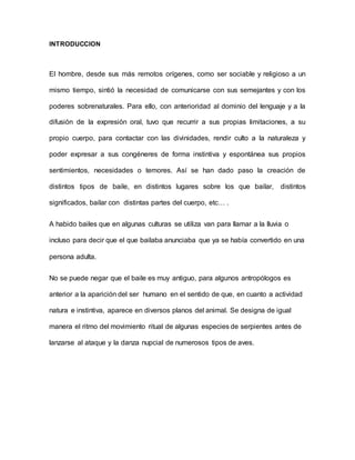 INTRODUCCION
El hombre, desde sus más remotos orígenes, como ser sociable y religioso a un
mismo tiempo, sintió la necesidad de comunicarse con sus semejantes y con los
poderes sobrenaturales. Para ello, con anterioridad al dominio del lenguaje y a la
difusión de la expresión oral, tuvo que recurrir a sus propias limitaciones, a su
propio cuerpo, para contactar con las divinidades, rendir culto a la naturaleza y
poder expresar a sus congéneres de forma instintiva y espontánea sus propios
sentimientos, necesidades o temores. Así se han dado paso la creación de
distintos tipos de baile, en distintos lugares sobre los que bailar, distintos
significados, bailar con distintas partes del cuerpo, etc… .
A habido bailes que en algunas culturas se utiliza van para llamar a la lluvia o
incluso para decir que el que bailaba anunciaba que ya se había convertido en una
persona adulta.
No se puede negar que el baile es muy antiguo, para algunos antropólogos es
anterior a la aparición del ser humano en el sentido de que, en cuanto a actividad
natura e instintiva, aparece en diversos planos del animal. Se designa de igual
manera el ritmo del movimiento ritual de algunas especies de serpientes antes de
lanzarse al ataque y la danza nupcial de numerosos tipos de aves.
 