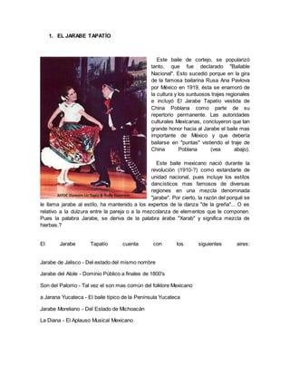 1. EL JARABE TAPATÍO
Este baile de cortejo, se popularizó
tanto, que fue declarado "Bailable
Nacional". Esto sucedió porque en la gira
de la famosa bailarina Rusa Ana Pavlova
por México en 1919, ésta se enamoró de
la cultura y los suntuosos trajes regionales
e incluyó El Jarabe Tapatío vestida de
China Poblana como parte de su
repertorio permanente. Las autoridades
culturales Mexicanas, concluyeron que tan
grande honor hacia al Jarabe el baile mas
importante de México y que debería
bailarse en "puntas" vistiendo el traje de
China Poblana (vea abajo).
Este baile mexicano nació durante la
revolución (1910-?) como estandarte de
unidad nacional, pues incluye los estílos
dancísticos mas famosos de diversas
regiones en una mezcla denominada
"jarabe". Por cierto, la razón del porqué se
le llama jarabe al estílo, ha mantenido a los expertos de la danza "de la greña"... O es
relativo a la dulzura entre la pareja o a la mezcolanza de elementos que le componen.
Pues la palabra Jarabe, se deriva de la palabra árabe "Xarab" y significa mezcla de
hierbas.?
El Jarabe Tapatío cuenta con los siguientes aires:
Jarabe de Jalisco - Del estado del mismo nombre
Jarabe del Atole - Dominio Público a finales de 1800's
Son del Palomo - Tal vez el son mas común del folklore Mexicano
a Jarana Yucateca - El baile típico de la Península Yucateca
Jarabe Moreliano - Del Estado de Michoacán
La Diana - El Aplauso Musical Mexicano
 