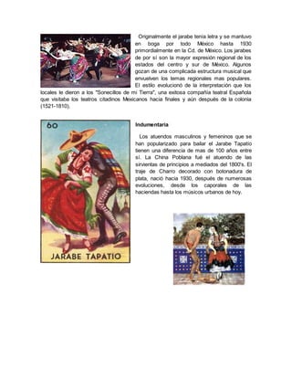 Originalmente el jarabe tenía letra y se mantuvo
en boga por todo México hasta 1930
primordialmente en la Cd. de México. Los jarabes
de por sí son la mayor expresión regional de los
estados del centro y sur de México. Algunos
gozan de una complicada estructura musical que
envuelven los temas regionales mas populares.
El estilo evolucionó de la interpretación que los
locales le dieron a los "Sonecillos de mi Tierra", una exitosa compañía teatral Española
que visitaba los teatros citadinos Mexicanos hacia finales y aún después de la colonia
(1521-1810).
Indumentaria
Los atuendos masculinos y femeninos que se
han popularizado para bailar el Jarabe Tapatío
tienen una diferencia de mas de 100 años entre
sí. La China Poblana fué el atuendo de las
sirvientas de principios a mediados del 1800's. El
traje de Charro decorado con botonadura de
plata, nació hacia 1930, después de numerosas
evoluciones, desde los caporales de las
haciendas hasta los músicos urbanos de hoy.
 