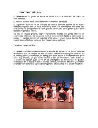 2. ZAPATEADO (MÉXICO)
El zapateado es un grupo de estilos de danza florclorica mexicana, así como del
baile flamenco.
El violinista español Pablo Sarasate compuso un famoso Zapateado.
El zapateado mexicano es un derivado del son que combina sonidos de la música
tradicional española con un toque mexicano y árabe. Los instrumentos musicales para
este género son principalmente el violín, guitarra, tambor, etc. Es un género que se da en
todas las regiones de México.
Se trata de música profana, alegre y típicamente mestiza, que jamás interviene en
ceremonias religiosas. Es un género musical estrechamente ligado al baile social por
parejas y expresa siempre el coqueteo entre varón y mujer. Salvo algunas figuras
coreográficas, el baile es suelto, es decir, las parejas no se tocan.
ZAPATEO TABASQUEÑO
El Zapateo o también llamado zapateado es el baile por excelencia del estado mexicano
de Tabasco, con un compás de "seis por ocho", parecido al Huapango de Veracruz y a
la Jarana yucateca, sin embargo, se distingue de estos dos en el acompañamiento que lo
hace muy singular, ya que puede bailarse al son de tamborileros. Esta música es
esencialmente popular, pues se oye en los fandangos de las rancherías y los pueblos
de Tabasco. En la época de Tomas Garrido Canabal, comenzó a difundirse y constituyó
un atractivo en las ferias o exposiciones regionales tabasqueñas de la capital del estado.
 