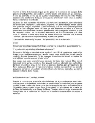 mueven al ritmo de la música al igual que los giros y el mecerse de los cuerpos. Esta
posición erguida permite a los bailadores sostener objetos en la cabeza sin que se caigan,
lo que se convierte en una de las suertes características del baile: los más dotados
sostienen una botella llena de líquido o incluso una charola con varios vasos o botellas
llenos, sin derramar el contenido.
La jarana 6 x 8 es zapateada, movimiento vivo marcador a dos tiempos, como en el caso
de la tradicional Angaripola. Lo otra métrica, la jarana 3 x 4, tiene el tiempo del vals y es la
más parecida a la jota aragonesa. A esta modalidad, que era exclusivamente para ser
bailada, le han agregado textos en rima ya sea añadiendo un verso a la música
preexistente o musicalizando un verso, generalmente corto y del género picaresco, al que
se denomina "bomba". En un momento determinado, en el curso del baile, que suele
durar 20 minutos y hasta media hora, se detiene la música y el baile y se suelta la
"¡bomba!", que hace reír a los participantes y al público en general:
"De tu ventana a la mía hay un paso.... Yo quise darlo y me di un trancazo...,
o bien,
Quisiera ser zapatito para calzar tu lindo pie y ver de vez en cuando lo que el zapatito ve.
Y sigue la música y el baile y el fandango y la jarana.4 5
Otra suerte del baile es ejecutarlo sobre un almud, cajoncillo de madera que servía a los
árabes como medida para comprar y vender granos y que se utilizó en Yucatán para la
medición de maíz desgranado. Por las pequeñas dimensiones del almud, se requiere de
una habilidad especial para que el baile luzca.6
Las parejas que bailan jarana lo hacen ataviadas del típico traje regional. Ellas, con el
tradicional terno (porque consta de tres piezas) yucateco, adornado con espléndidos
bordados en punto de cruz, de muy diversos colores y diseños, pero principalmente de
flores estilizadas. Ellos, con el traje denominado de mestizo, consistente en una sencilla
guayabera blanca con un pantalón también enteramente blanco y alpargatas, que son el
calzado tradicional de los mayas.
El conjunto musical o Charanga jaranera
Consta, el conjunto que acompaña a los bailadores, de algunos elementos esenciales:
dos trompetas, dos clarinetes, un trombón, un saxofón-tenor, un contrabajo, dos timbalesy
un güiro. Puede crecer más hasta formar pequeñas orquestas como la Orquesta Típica
Yucalpetén, que acompaña en una fiesta ya tradicional, todos los jueves por la noche en
la Plaza de Santa Lucía, en la Ciudad de Mérida (Yucatán), a los conjuntos jaraneros más
renombrados de la región que ahí hacen sus presentaciones para deleite de propios y
extraños.
 