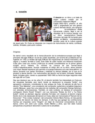 4. DANZÓN
El danzón es un ritmo y un baile de
origen cubano creado por el
compositor matancero Miguel
Faílde (1852-1921) próximo al año
1879 y engendrado por otro género
cubano llamado danza, una variación
de la contradanza.1
«Baile
típicamente cubano, llegó a ser el
arquetipo de la música popular con
su ritmo característico».1
Desde
principios del siglo XX ha tenido gran
arraigo en México, considerándose
también parte de la cultura popular
de aquel país. En Cuba se interpreta con mayoría de instrumentos de viento, conflauta,
violines, timbales y percusión cubana.
Orígenes
Se derivó como resultado de la transculturación de la contradanza europea que llegó a
principios del siglo XVIII por vía de las cortes españolas, por la toma de La Habana por los
ingleses en 1762 y a finales del siglo XVIII por las migraciones de colonos franceses y de
negros y mulatos de Haití a Cuba. Este baile de salón recibió una influencia mestizaen
Cuba para crear una música criolla que se asentó convirtiéndose en el primer género
surgido en La Habana. Su nombre se conocía de dos formas danza
criolla o habaneracubana. Aunque mantenían el influjo afro en su ritmo, ahora poseían
una mayor libertad expresiva que permitía a la pareja enlazarse con más sensualismo. La
danza aumentó sus partes formativas y extendió su tiempo bailable, por lo que se le
empezó a llamar danzón. Los instrumentos del danzón son el piano, trompeta, clarinete,
flauta, timbales güiro, claves su popularidad 1900-1940 su fecha de origen segunda mitad
del siglo XIX en Cuba.
Hay que destacar que, en los años 50, el danzón también fue interpretado en Cuba por
las orquestas llamadas Jazz band, donde se destacaron la orquesta "Avilés", una
agrupación centenaria, considerada la más antigua de Cuba. Un ejemplo de ello fue el
danzón "Dos Melodías", una compilación del compositor, guitarrista y arreglista holguinero
Juanito Márquez, quien hizo una selección de melodías del compositor George Gershwin,
con atrevidas armonizaciones. También, en este contexto, se destaca el compositor
santiaguero Electo Rosell "Chepín", con sus danzones "Bodas de Oro" y "La Reina
Isabel", donde se plantean algunas variantes formales con respecto al danzón original.
Dentro de lo más destacado del danzón en Cuba, debe ser mencionado el "Danzón de los
Danzones", "Tres Lindas Cubanas", del compositor Antonio María Romeu, el más grande
exponente del danzón de todos los tiempos. A ello hay que agregar las contribuciones
hechas por orquestas como "Aragón", sin dejar de mencionar compositores de esta
época, como son José Luis Loyola, Guido Medina y otros, que han dado nuevas
perspectivas al quehacer danzonero cubano de la actualidad.
 