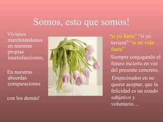 Somos, esto que somos! Vivimos marchitándonos en nuestras propias insatisfacciones, En nuestras absurdas comparaciones  con los demás! “ si yo fuera”  “si yo tuviera”  “si mi vida fuera” Siempre conjugando el futuro incierto en vez del presente concreto, Empecinados en no querer aceptar, que la felicidad es un estado subjetivo y voluntario… 