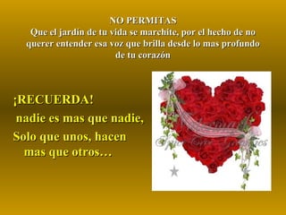 NO PERMITAS Que el jardín de tu vida se marchite, por el hecho de no querer entender esa voz que brilla desde lo mas profundo de tu corazón ¡RECUERDA!  nadie es mas que nadie, Solo que unos, hacen mas que otros… 