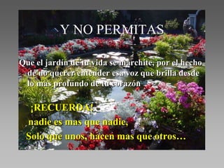 Y NO PERMITAS

Que el jardín de tu vida se marchite, por el hecho
 de no querer entender esa voz que brilla desde
 lo mas profundo de tu corazón

  ¡RECUERDA!
 nadie es mas que nadie,
 Solo que unos, hacen mas que otros…
 
