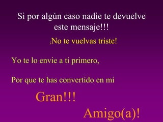 Si por algún caso nadie te devuelve
           este mensaje!!!
            ¡   No te vuelvas triste!

Yo te lo envie a ti primero,

Por que te has convertido en mi

       Gran!!!
                          Amigo(a)!
 
