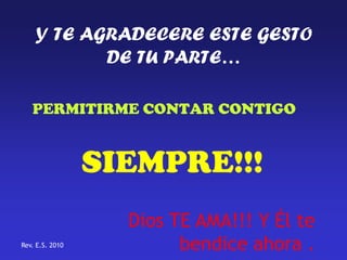 Y TE AGRADECERE ESTE GESTO
           DE TU PARTE…

   PERMITIRME CONTAR CONTIGO


                 SIEMPRE!!!
                   Dios TE AMA!!! Y Él te
Rev. E.S. 2010           bendice ahora .
 