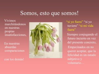 Somos, esto que somos!
Vivimos                      “si yo fuera” “si yo
marchitándonos                tuviera” “si mi vida
en nuestras
propias                       fuera”
insatisfacciones,             Siempre conjugando el
                              futuro incierto en vez
En nuestras                   del presente concreto,
absurdas                      Empecinados en no
comparaciones                 querer aceptar, que la
                              felicidad es un estado
con los demás!                subjetivo y
                              voluntario…
 