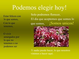 Podemos elegir hoy!
Estar felices con
                    Solo podremos florecer,
lo que somos,       El dia que aceptemos que somos lo
Con lo que          que somos,     ¡Somos unicos!
tenemos,

O vivir
amargados por
lo que no
tenemos o no
podemos ser
                    Y nadie puede hacer, lo que nosotros
                    vinimos a hacer aquí.
 