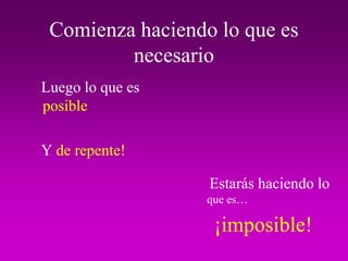 Comienza haciendo lo que es
         necesario
Luego lo que es
posible

Y de repente!

                  Estarás haciendo lo
                  que es…

                   ¡imposible!
 
