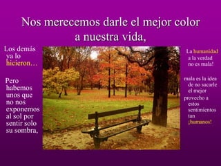 Nos merecemos darle el mejor color
              a nuestra vida,
Los demás                           La humanidad
ya lo                                a la verdad
hicieron…                            no es mala!


Pero                               mala es la idea
                                     de no sacarle
habemos                              el mejor
unos que                           provecho a
no nos                               estos
exponemos                            sentimientos
al sol por                           tan
sentir solo                          ¡humanos!
su sombra,
 