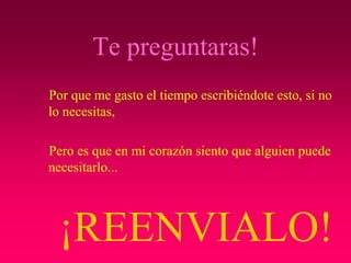 Te preguntaras!
Por que me gasto el tiempo escribiéndote esto, si no
lo necesitas,

Pero es que en mi corazón siento que alguien puede
necesitarlo...




 ¡REENVIALO!
 