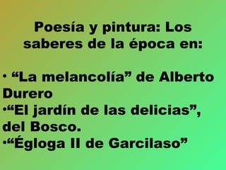 Poesía y pintura: Los
saberes de la época en:
• “La melancolía” de Alberto
Durero
•“El jardín de las delicias”,
del Bosco.
•“Égloga II de Garcilaso”
 