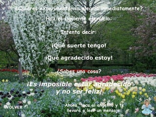 ¿Quieres experimentar la alegría inmediatamente? Haz el siguiente ejercicio: Intenta decir: ¡Qué suerte tengo! ¡Qué agradecido estoy! ¿Sabes una cosa? ¡Es imposible estar agradecido y no ser feliz! Ahora, toca al angelito y te llevará a leer un mensaje: VOLVER 