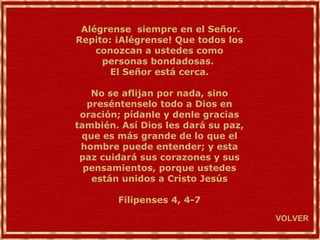 Alégrense  siempre en el Señor. Repito: ¡Alégrense! Que todos los conozcan a ustedes como personas bondadosas.  El Señor está cerca. No se aflijan por nada, sino preséntenselo todo a Dios en oración; pídanle y denle gracias también. Así Dios les dará su paz, que es más grande de lo que el hombre puede entender; y esta paz cuidará sus corazones y sus pensamientos, porque ustedes están unidos a Cristo Jesús Filipenses 4, 4-7 VOLVER 