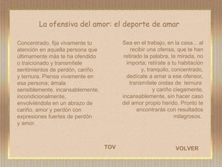La ofensiva del amor: el deporte de amar TOV Sea en el trabajo, en la casa... al recibir una ofensa, que te han retirado la palabra, la mirada, no importa; retírate a tu habitación y, tranquilo, concentrado, dedícate a amar a ese ofensor, transmítele ondas de  ternura  y cariño ciegamente, incansablemente, sin hacer caso del amor propio herido. Pronto te encontrarás con resultados milagrosos.  Concentrado, fija vivamente tu atención en aquella persona que últimamente más te ha ofendido o traicionado y transmítele sentimientos de perdón, cariño  y ternura. Piensa vivamente en esa persona; ámala sensiblemente, incansablemente, incondicionalmente, envolviéndola en un abrazo de cariño, amor y perdón con expresiones fuertes de perdón  y amor.  VOLVER 