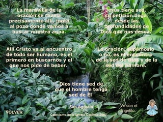 La maravilla de la oración se revela precisamente allí, junto al pozo donde vamos a buscar nuestra agua. Allí Cristo va al encuentro de todo ser humano, es el primero en buscarnos y el que nos pide de beber.  Jesús tiene sed,  su petición llega  desde las profundidades de Dios que nos desea.  La oración, sepámoslo  o no, es el encuentro  de la sed de Dios y de la sed del hombre.  Dios tiene sed de que el hombre tenga sed de Él  San Agustín Catecismo de la Iglesia Católica 2560 Ve con el angelito. VOLVER 