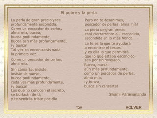 Los que no conocen el secreto, se burlarán de ti, y te sentirás triste por ello. Bucea, bucea  aún más profundamente, como un pescador de perlas,  alma mía, ¡y busca,  busca sin cansarte! Swami Paramananda El pobre y la perla VOLVER La perla de gran precio yace  profundamente escondida. Como un pescador de perlas,  alma mía, bucea, bucea profundamente, bucea aun más profundamente,  ¡y busca! Tal vez no encontrarás nada  la primera vez. Como un pescador de perlas,  alma mía. Sin cansarte, insiste, insiste de nuevo, bucea profundamente,  cada vez más profundamente, ¡y busca! Pero no te desanimes, pescador de perlas ¡alma mía! La perla de gran precio  está ciertamente allí escondida, escondida en lo más hondo. La fe es la que te ayudará  a encontrar el tesoro y es ella la que permitirá  que lo que estaba escondido sea por fin revelado. TOV 