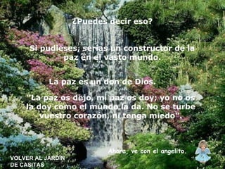 VOLVER AL JARDÍN DE CASITAS ¿Puedes decir eso? Si pudieses, serías un constructor de la paz en el vasto mundo. La paz es un don de Dios.   "La paz os dejo, mi paz os doy; yo no os la doy como el mundo la da. No se turbe vuestro corazón, ni tenga miedo". Ahora, ve con el angelito. 