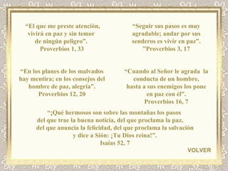 “ El que me preste atención, vivirá en paz y sin temor  de ningún peligro”.  Proverbios 1, 33 “ Seguir sus pasos es muy agradable; andar por sus senderos es vivir en paz”. ” Proverbios 3, 17 “ En los planes de los malvados hay mentira; en los consejos del hombre de paz, alegría”. Proverbios 12, 20 VOLVER “ Cuando al Señor le agrada  la conducta de un hombre, hasta a sus enemigos los pone en paz con él”. Proverbios 16, 7 “ ¡Qué hermosos son sobre las montañas los pasos  del que trae la buena noticia, del que proclama la paz,            del que anuncia la felicidad, del que proclama la salvación y dice a Sión: ¡Tu Dios reina!”. Isaías 52, 7 