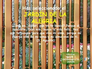 Has seleccionado el   JARDÍN DE LA ALEGRÍA   ¿Cómo es, Señor, que yo te busco? Porque al buscarte, Dios mío, busco la vida feliz, haz que te busque para que viva mi alma, porque mi cuerpo vive de mi alma y mi alma vive de ti. (S. Agustín) TOCA EL TIMBRE Y ENTRARÁS A TU JARDÍN 