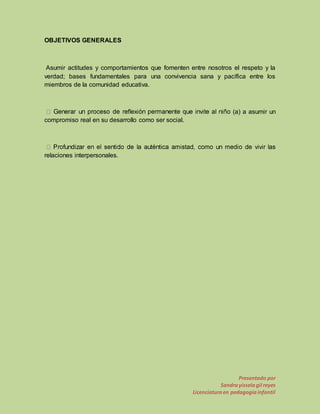 Presentado por 
Sandra yissela gil reyes 
Licenciatura en pedagogía infantil 
OBJETIVOS GENERALES 
Asumir actitudes y comportamientos que fomenten entre nosotros el respeto y la 
verdad; bases fundamentales para una convivencia sana y pacífica entre los 
miembros de la comunidad educativa. 
(a) a asumir un 
compromiso real en su desarrollo como ser social. 
relaciones interpersonales. 
 