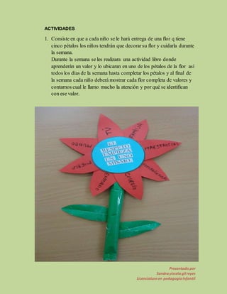 Presentado por 
Sandra yissela gil reyes 
Licenciatura en pedagogía infantil 
ACTIVIDADES 
1. Consiste en que a cada niño se le hará entrega de una flor q tiene 
cinco pétalos los niños tendrán que decorar su flor y cuidarla durante 
la semana. 
Durante la semana se les realizara una actividad libre donde 
aprenderán un valor y lo ubicaran en uno de los pétalos de la flor así 
todos los días de la semana hasta completar los pétalos y al final de 
la semana cada niño deberá mostrar cada flor completa de valores y 
contarnos cual le llamo mucho la atención y por qué se identifican 
con ese valor. 
 