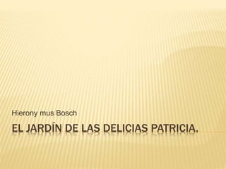 Hierony mus Bosch 
EL JARDÍN DE LAS DELICIAS PATRICIA. 
 