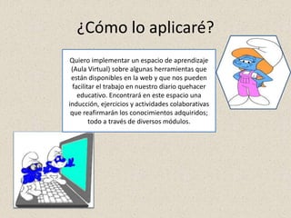 ¿Cómo lo aplicaré?
Quiero implementar un espacio de aprendizaje
(Aula Virtual) sobre algunas herramientas que
están disponibles en la web y que nos pueden
facilitar el trabajo en nuestro diario quehacer
educativo. Encontrará en este espacio una
inducción, ejercicios y actividades colaborativas
que reafirmarán los conocimientos adquiridos;
todo a través de diversos módulos.
 