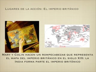 Lugares de la acción: El imperio británico




Mary y Colin hacen un rompecabezas que representa
  el mapa del imperio británico en el siglo XIX: la
       India forma parte el imperio británico
 