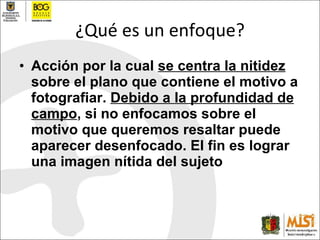 ¿Qué es un enfoque? Acción por la cual  se centra la nitidez  sobre el plano que contiene el motivo a fotografiar.  Debido a la profundidad de campo , si no enfocamos sobre el motivo que queremos resaltar puede aparecer desenfocado.  El  fin e s  lograr una imagen n í tida del sujeto 