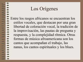 Los Orígenes Entre los rasgos africanos se encuentran los estilos vocales, que destacan por una gran libertad de coloración vocal, la tradición de la improvisación, las pautas de pregunta y respuesta, y la complejidad rítmica. Otras formas de música afroamericana son los cantos que acompañan el trabajo, las nanas, los cantos espirituales y los blues. 