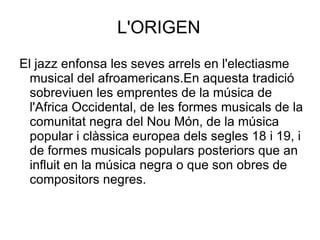 L'ORIGEN El jazz enfonsa les seves arrels en l'electiasme musical del afroamericans.En aquesta tradició sobreviuen les emprentes de la música de l'Africa Occidental, de les formes musicals de la comunitat negra del Nou Món, de la música popular i clàssica europea dels segles 18 i 19, i de formes musicals populars posteriors que an influit en la música negra o que son obres de compositors negres. 