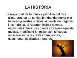 LA HISTÒRIA  La major part de la música primitiva del jazz s'interpretava en petites bandes de marxa o la tocaven pianistes solistes. A banda del ragtime  i les marxes, el repertori incloia himnes, espirituals i blues. Les bandes tocaven aquesta música, modificant-la  mitjançant síncopes i acceleracins, a les festes campestres, casaments, desfilades i funerals.  