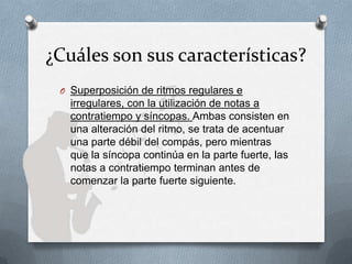¿Cuáles son sus características?
O Superposición de ritmos regulares e
irregulares, con la utilización de notas a
contratiempo y síncopas. Ambas consisten en
una alteración del ritmo, se trata de acentuar
una parte débil del compás, pero mientras
que la síncopa continúa en la parte fuerte, las
notas a contratiempo terminan antes de
comenzar la parte fuerte siguiente.
 