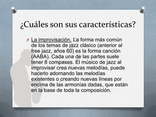 ¿Cuáles son sus características?
O La improvisación. La forma más común
de los temas de jazz clásico (anterior al
free jazz, años 60) es la forma canción
(AABA). Cada una de las partes suele
tener 8 compases. El músico de jazz al
improvisar crea nuevas melodías, puede
hacerlo adornando las melodías
existentes o creando nuevas líneas por
encima de las armonías dadas, que están
en la base de toda la composición.
 