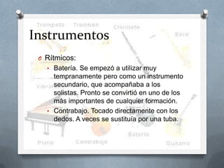 Instrumentos
O Rítmicos:
• Batería. Se empezó a utilizar muy
tempranamente pero como un instrumento
secundario, que acompañaba a los
solistas. Pronto se convirtió en uno de los
más importantes de cualquier formación.
• Contrabajo. Tocado directamente con los
dedos. A veces se sustituía por una tuba.
 